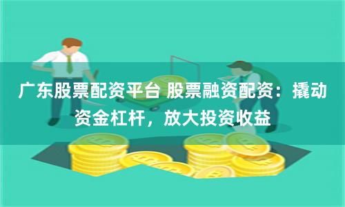 广东股票配资平台 股票融资配资：撬动资金杠杆，放大投资收益