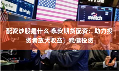 配资炒股是什么 永安期货配资：助力投资者放大收益，稳健投资