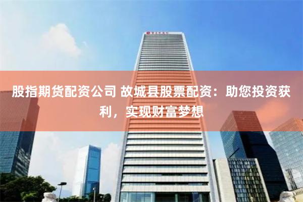 股指期货配资公司 故城县股票配资：助您投资获利，实现财富梦想