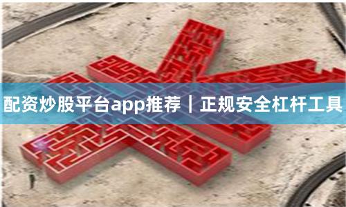 配资炒股平台app推荐｜正规安全杠杆工具